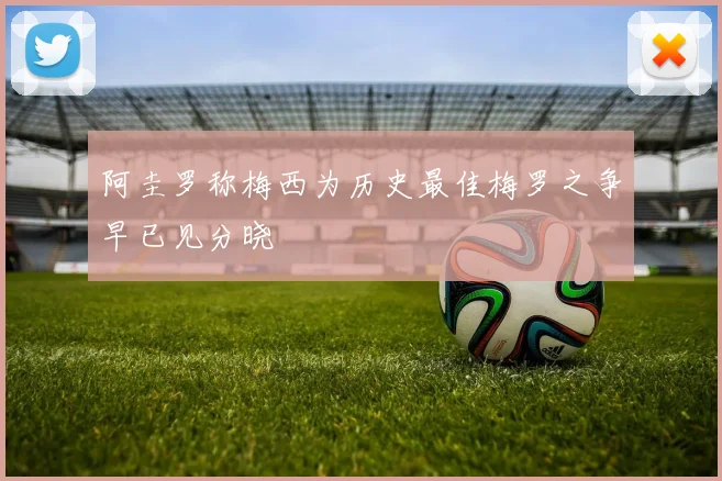 阿圭罗称梅西为历史最佳梅罗之争早已见分晓