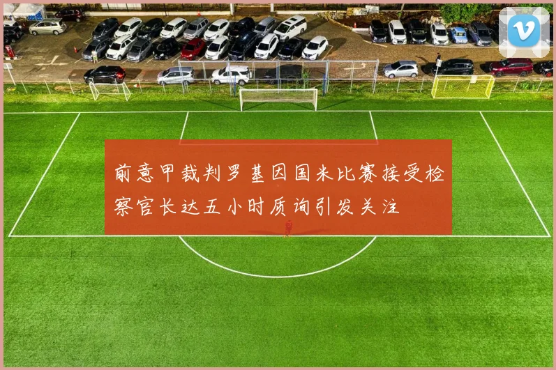 前意甲裁判罗基因国米比赛接受检察官长达五小时质询引发关注