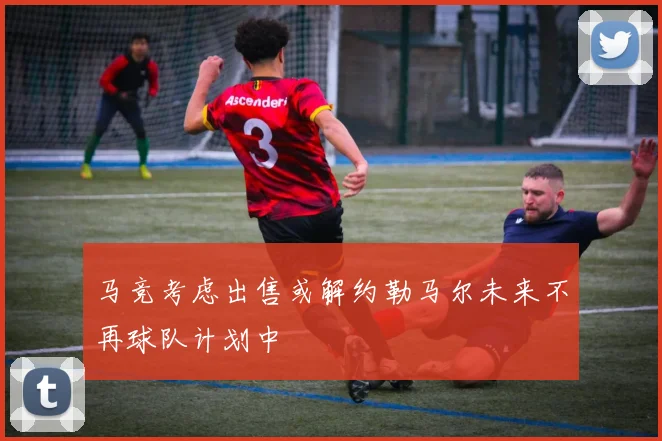 马竞考虑出售或解约勒马尔未来不再球队计划中