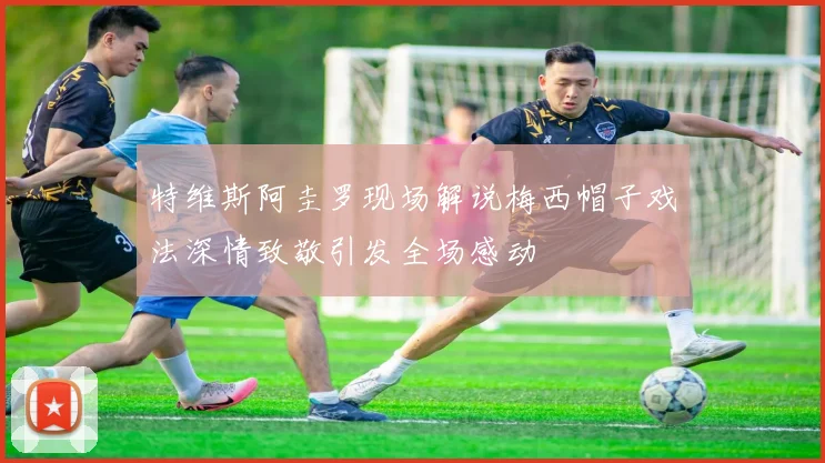 特维斯阿圭罗现场解说梅西帽子戏法深情致敬引发全场感动