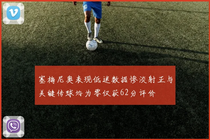 塞梅尼奥表现低迷数据惨淡射正与关键传球均为零仅获62分评价