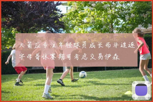 火箭应专注年轻球员成长而非追逐字母哥休赛期可考虑交易伊森