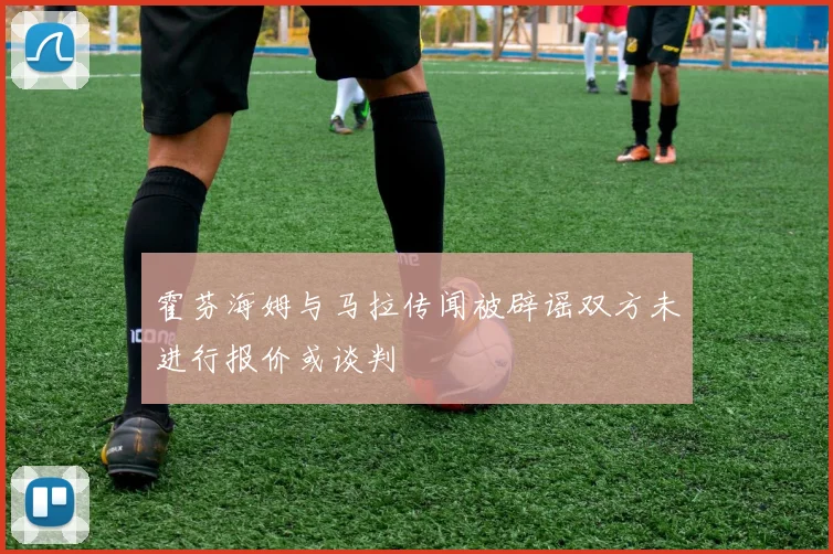 霍芬海姆与马拉传闻被辟谣双方未进行报价或谈判