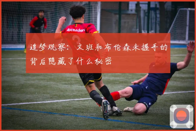 追梦观察：文班和布伦森未握手的背后隐藏了什么秘密