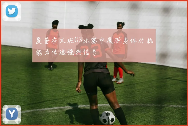 夏普在文班G3比赛中展现身体对抗能力传递强烈信号