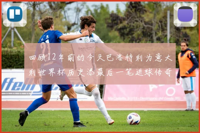 回顾12年前的今天巴洛特利为意大利世界杯历史添最后一笔进球传奇