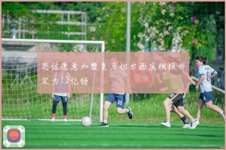 恩佐愿意加盟皇马切尔西底线报价定为12亿镑